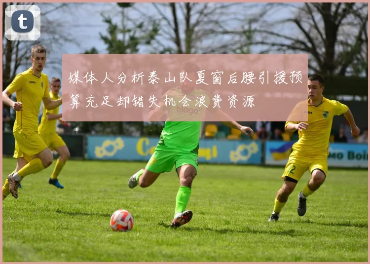 媒体人分析泰山队夏窗后腰引援预算充足却错失机会浪费资源