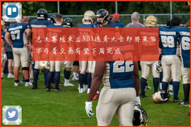 总决赛结束后NBA选秀大会即将来临字母哥交易有望下周完成