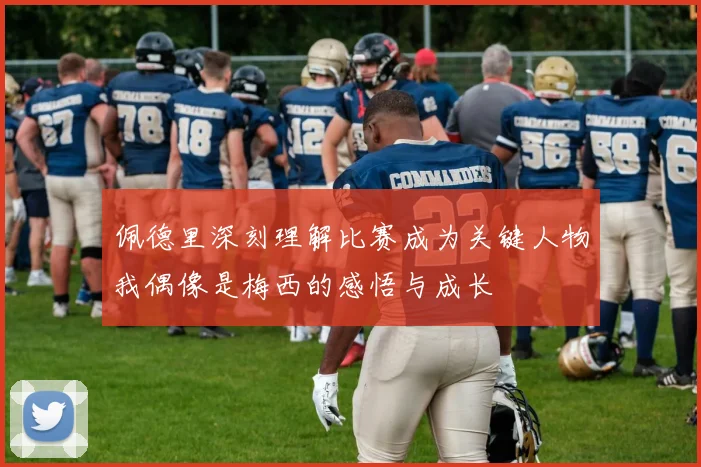 佩德里深刻理解比赛成为关键人物我偶像是梅西的感悟与成长