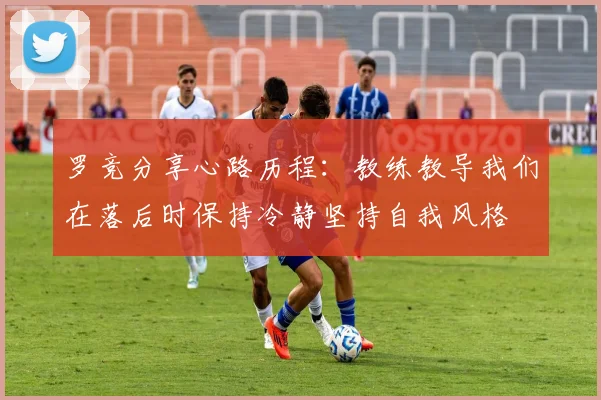 罗竞分享心路历程:教练教导我们在落后时保持冷静坚持自我风格