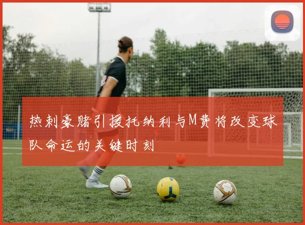 热刺豪赌引援托纳利与M费将改变球队命运的关键时刻