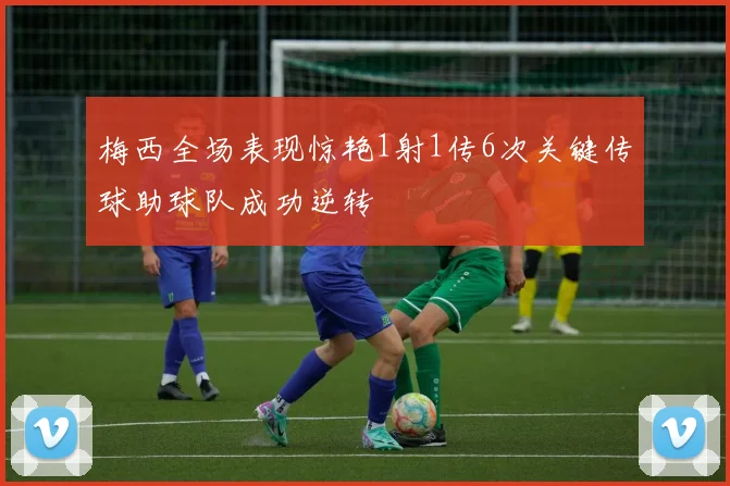 梅西全场表现惊艳1射1传6次关键传球助球队成功逆转