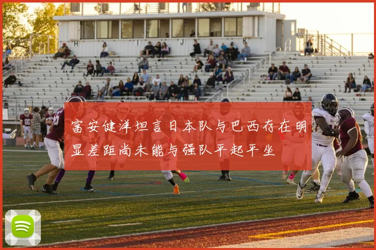 富安健洋坦言日本队与巴西存在明显差距尚未能与强队平起平坐