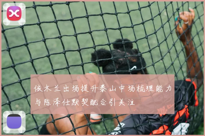 依木兰出场提升泰山中场梳理能力与陈泽仕默契配合引关注