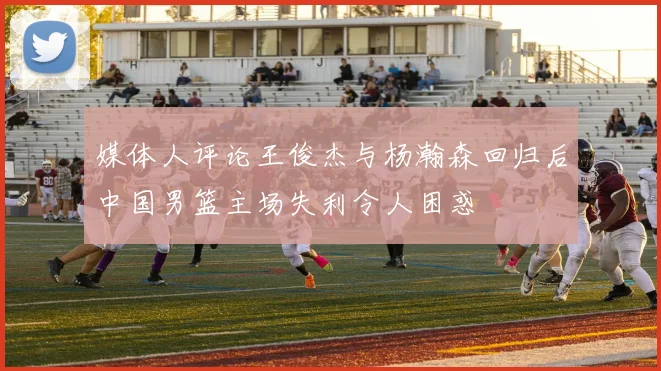 媒体人评论王俊杰与杨瀚森回归后中国男篮主场失利令人困惑
