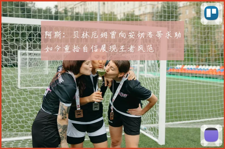 阿斯:贝林厄姆曾向安切洛蒂求助如今重拾自信展现王者风范
