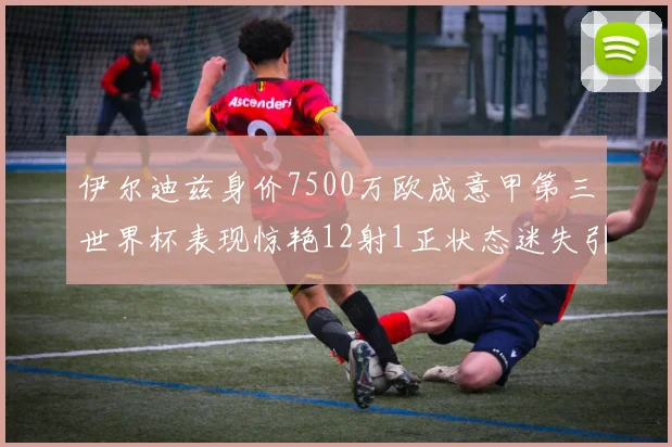 伊尔迪兹身价7500万欧成意甲第三世界杯表现惊艳12射1正状态迷失引发关注
