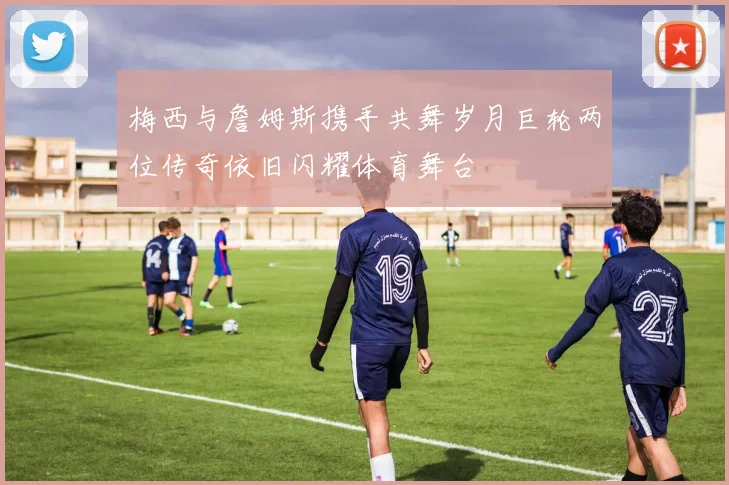 梅西与詹姆斯携手共舞岁月巨轮两位传奇依旧闪耀体育舞台