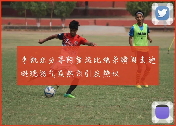 李凯尔分享阿努诺比绝杀瞬间麦迪逊现场气氛热烈引发热议