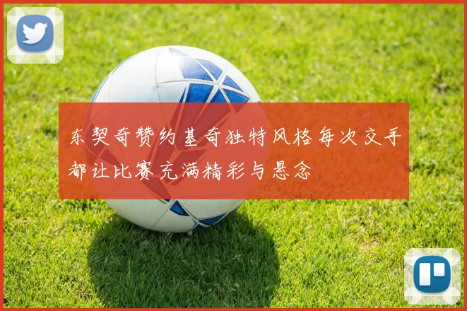 东契奇赞约基奇独特风格每次交手都让比赛充满精彩与悬念