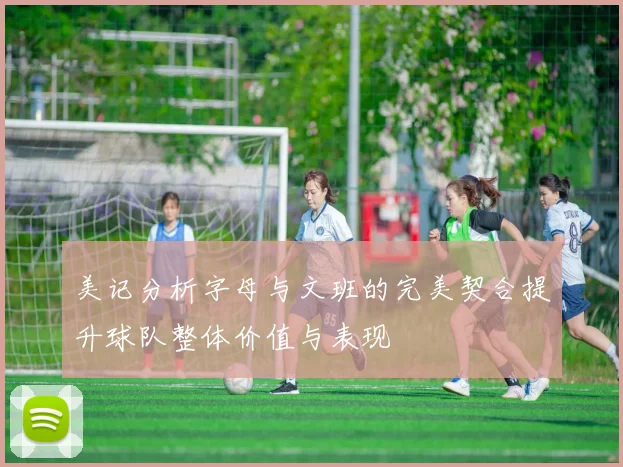 美记分析字母与文班的完美契合提升球队整体价值与表现