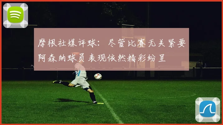 摩根社媒评球:尽管比赛无关紧要阿森纳球员表现依然精彩纷呈