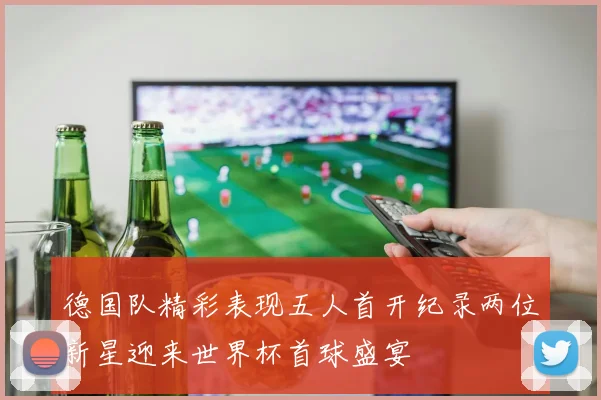 德国队精彩表现五人首开纪录两位新星迎来世界杯首球盛宴