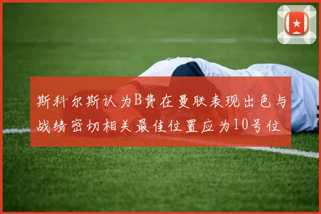 斯科尔斯认为B费在曼联表现出色与战绩密切相关最佳位置应为10号位