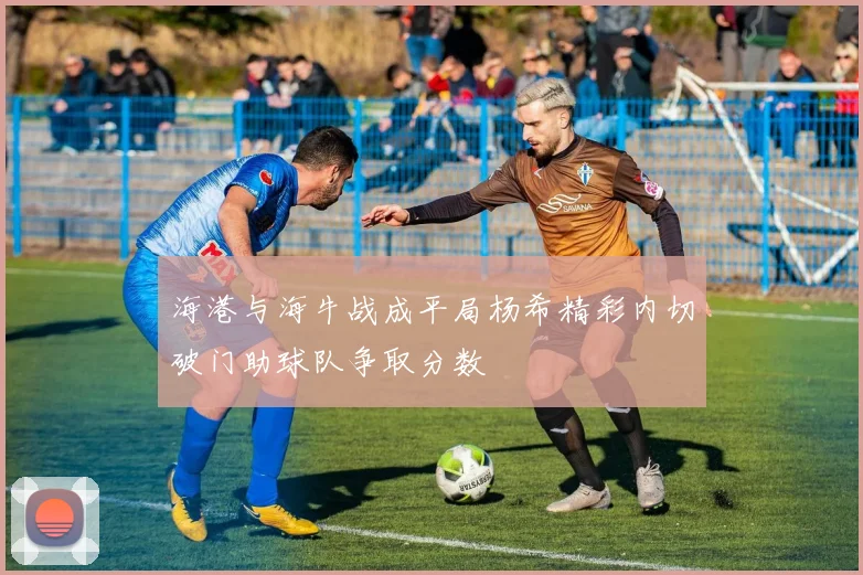 海港与海牛战成平局杨希精彩内切破门助球队争取分数