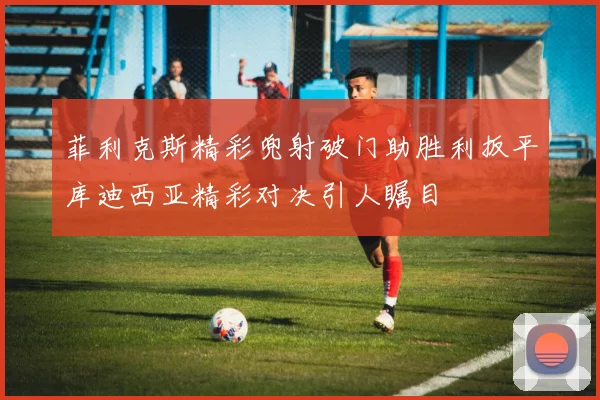 菲利克斯精彩兜射破门助胜利扳平库迪西亚精彩对决引人瞩目