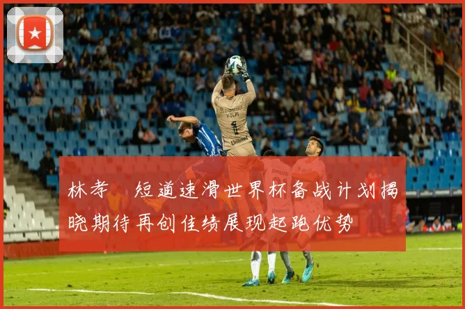 林孝埈短道速滑世界杯备战计划揭晓期待再创佳绩展现起跑优势