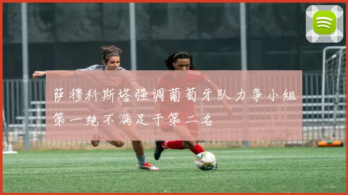 萨穆科斯塔强调葡萄牙队力争小组第一绝不满足于第二名