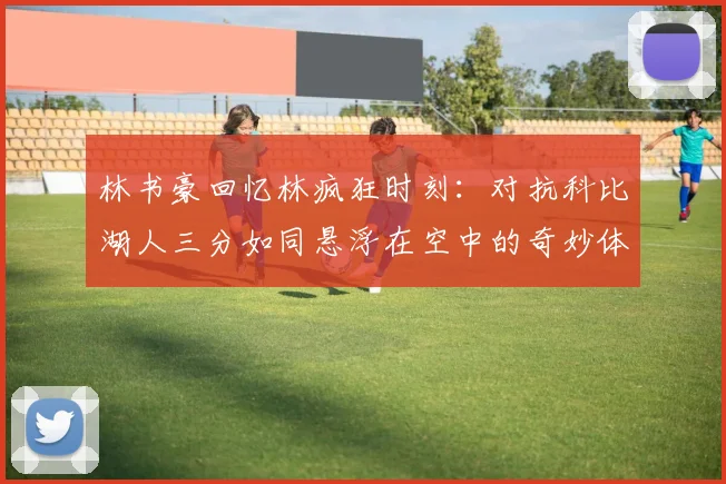 林书豪回忆林疯狂时刻：对抗科比湖人三分如同悬浮在空中的奇妙体验