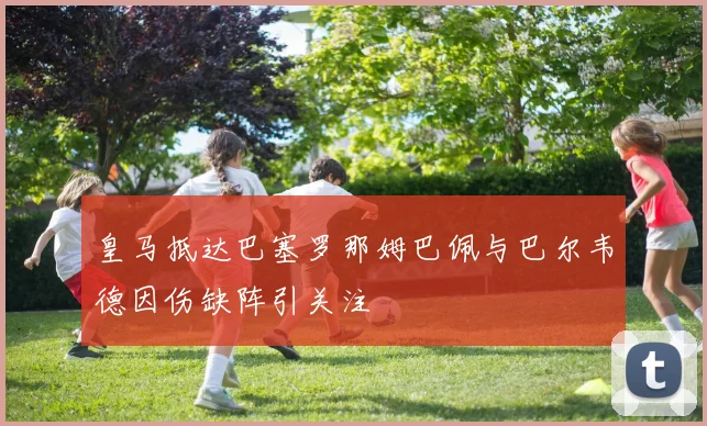皇马抵达巴塞罗那姆巴佩与巴尔韦德因伤缺阵引关注