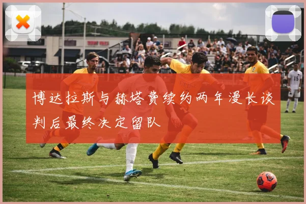 博达拉斯与赫塔费续约两年漫长谈判后最终决定留队