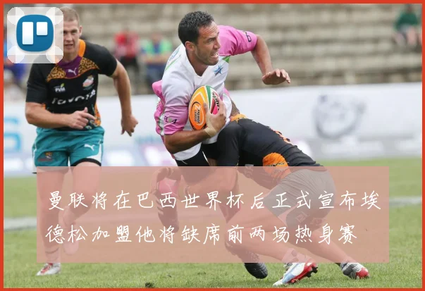 曼联将在巴西世界杯后正式宣布埃德松加盟他将缺席前两场热身赛