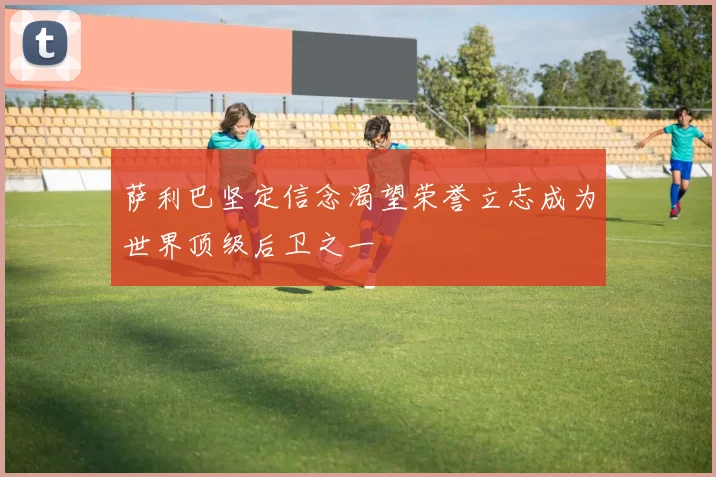 萨利巴坚定信念渴望荣誉立志成为世界顶级后卫之一