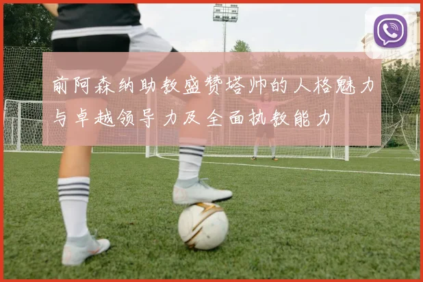 前阿森纳助教盛赞塔帅的人格魅力与卓越领导力及全面执教能力