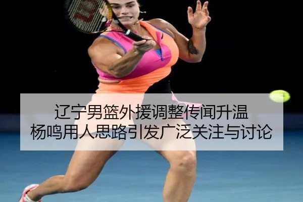 辽宁男篮外援调整传闻升温 杨鸣用人思路引发广泛关注与讨论